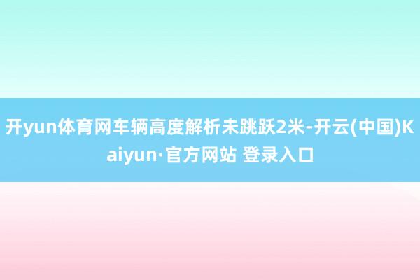 开yun体育网车辆高度解析未跳跃2米-开云(中国)Kaiyun·官方网站 登录入口