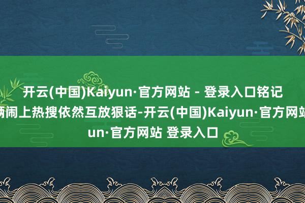 开云(中国)Kaiyun·官方网站 - 登录入口铭记前次子母俩闹上热搜依然互放狠话-开云(中国)Kaiyun·官方网站 登录入口