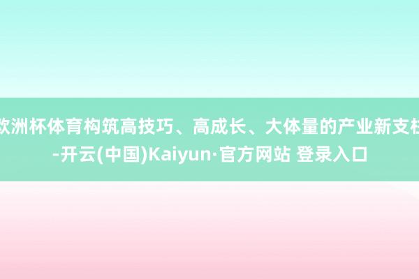 欧洲杯体育构筑高技巧、高成长、大体量的产业新支柱-开云(中国)Kaiyun·官方网站 登录入口