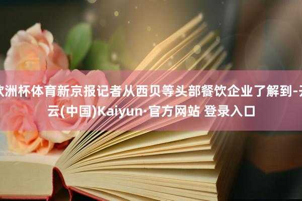 欧洲杯体育新京报记者从西贝等头部餐饮企业了解到-开云(中国)Kaiyun·官方网站 登录入口