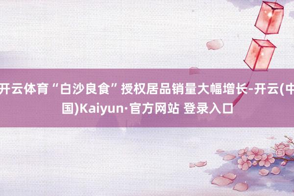 开云体育“白沙良食”授权居品销量大幅增长-开云(中国)Kaiyun·官方网站 登录入口