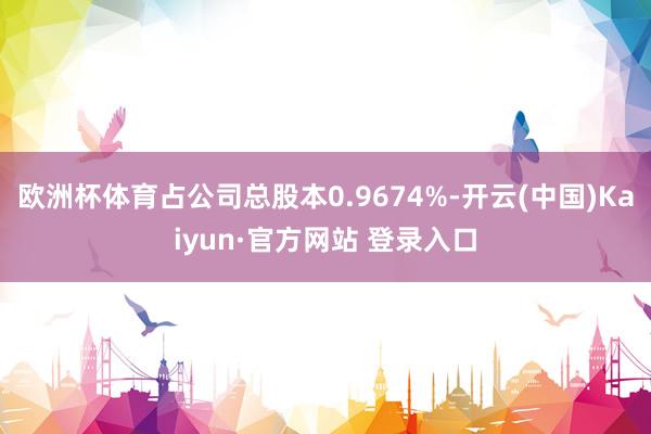 欧洲杯体育占公司总股本0.9674%-开云(中国)Kaiyun·官方网站 登录入口