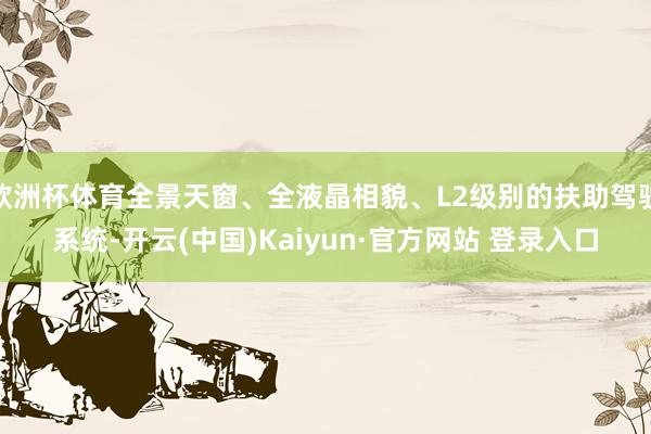 欧洲杯体育全景天窗、全液晶相貌、L2级别的扶助驾驶系统-开云(中国)Kaiyun·官方网站 登录入口