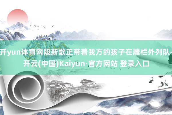 开yun体育网段新歌正带着我方的孩子在雕栏外列队-开云(中国)Kaiyun·官方网站 登录入口