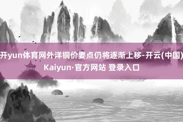 开yun体育网外洋铜价要点仍将逐渐上移-开云(中国)Kaiyun·官方网站 登录入口