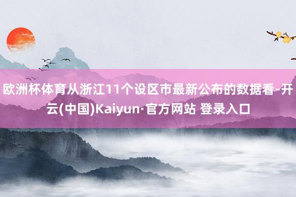 欧洲杯体育　　从浙江11个设区市最新公布的数据看-开云(中国)Kaiyun·官方网站 登录入口