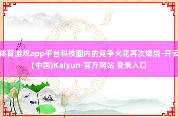 体育游戏app平台科技圈内的竞争火花再次燃烧-开云(中国)Kaiyun·官方网站 登录入口