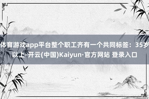 体育游戏app平台整个职工齐有一个共同标签：35岁以上-开云(中国)Kaiyun·官方网站 登录入口