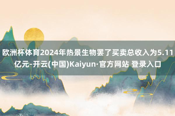欧洲杯体育2024年热景生物罢了买卖总收入为5.11亿元-开云(中国)Kaiyun·官方网站 登录入口