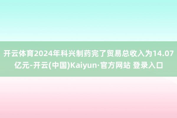开云体育2024年科兴制药完了贸易总收入为14.07亿元-开云(中国)Kaiyun·官方网站 登录入口