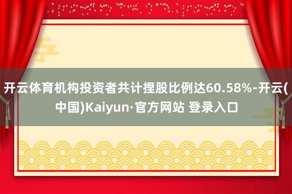 开云体育机构投资者共计捏股比例达60.58%-开云(中国)Kaiyun·官方网站 登录入口