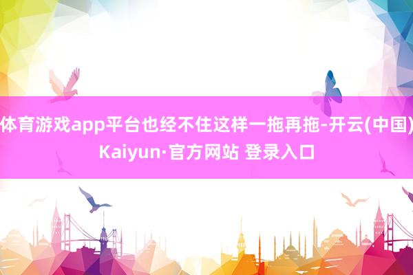 体育游戏app平台也经不住这样一拖再拖-开云(中国)Kaiyun·官方网站 登录入口