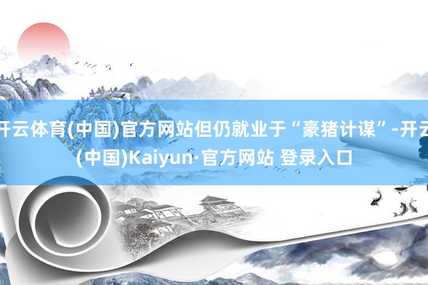 开云体育(中国)官方网站但仍就业于“豪猪计谋”-开云(中国)Kaiyun·官方网站 登录入口