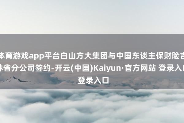 体育游戏app平台白山方大集团与中国东谈主保财险吉林省分公司签约-开云(中国)Kaiyun·官方网站 登录入口