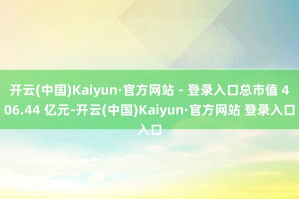 开云(中国)Kaiyun·官方网站 - 登录入口总市值 406.44 亿元-开云(中国)Kaiyun·官方网站 登录入口