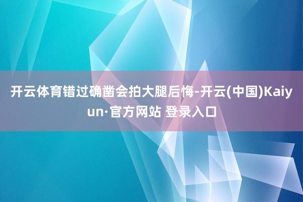 开云体育错过确凿会拍大腿后悔-开云(中国)Kaiyun·官方网站 登录入口