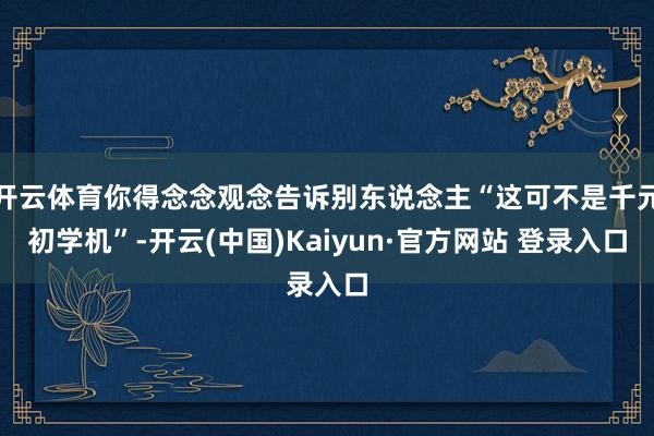 开云体育你得念念观念告诉别东说念主“这可不是千元初学机”-开云(中国)Kaiyun·官方网站 登录入口