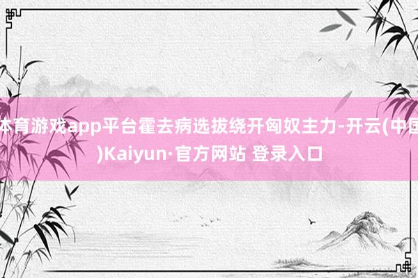 体育游戏app平台霍去病选拔绕开匈奴主力-开云(中国)Kaiyun·官方网站 登录入口