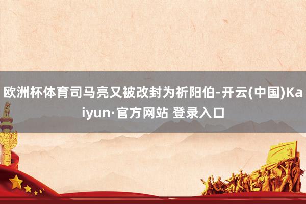 欧洲杯体育司马亮又被改封为祈阳伯-开云(中国)Kaiyun·官方网站 登录入口