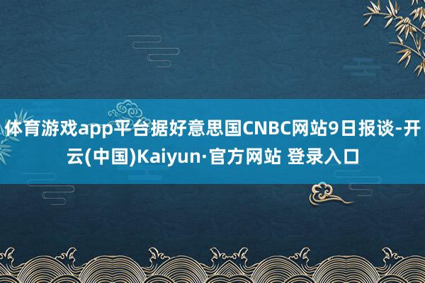 体育游戏app平台据好意思国CNBC网站9日报谈-开云(中国)Kaiyun·官方网站 登录入口