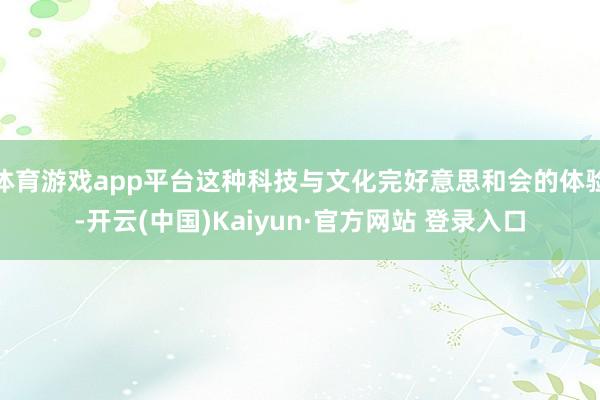 体育游戏app平台这种科技与文化完好意思和会的体验-开云(中国)Kaiyun·官方网站 登录入口