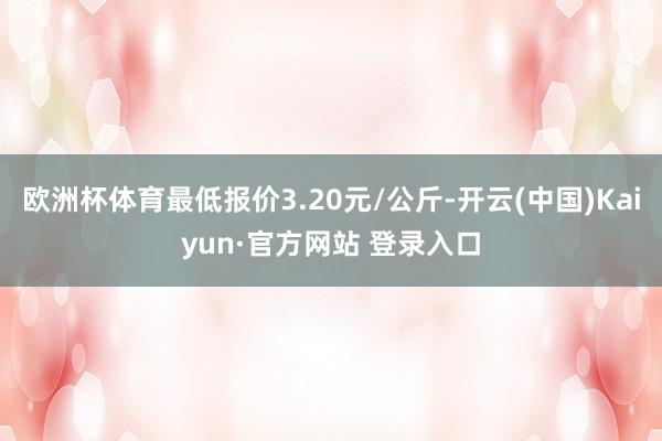 欧洲杯体育最低报价3.20元/公斤-开云(中国)Kaiyun·官方网站 登录入口