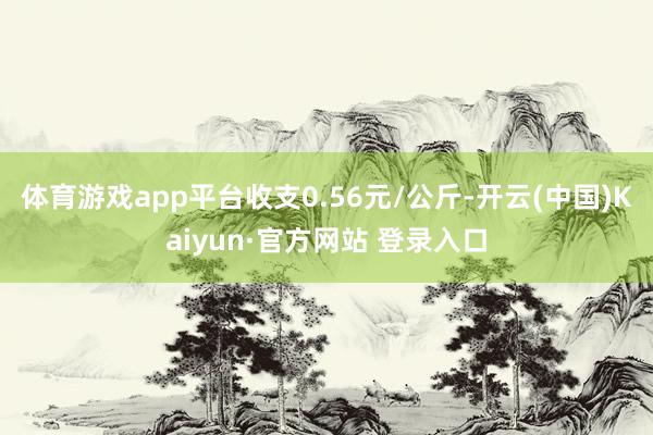 体育游戏app平台收支0.56元/公斤-开云(中国)Kaiyun·官方网站 登录入口