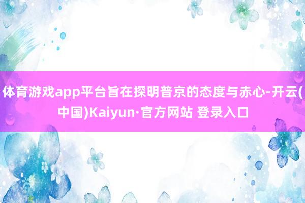体育游戏app平台旨在探明普京的态度与赤心-开云(中国)Kaiyun·官方网站 登录入口