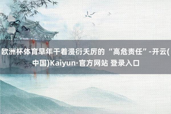 欧洲杯体育早年干着漫衍夭厉的 “高危责任”-开云(中国)Kaiyun·官方网站 登录入口