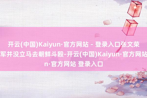 开云(中国)Kaiyun·官方网站 - 登录入口张文荣所在的60军并没立马去朝鲜斗殴-开云(中国)Kaiyun·官方网站 登录入口
