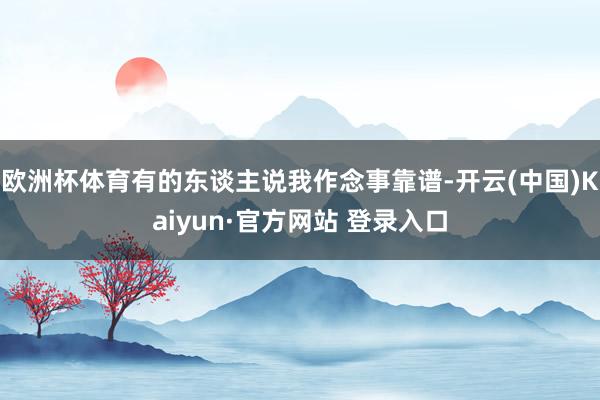 欧洲杯体育有的东谈主说我作念事靠谱-开云(中国)Kaiyun·官方网站 登录入口