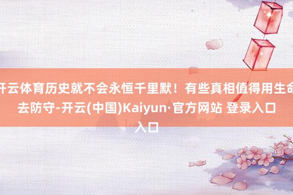开云体育历史就不会永恒千里默！有些真相值得用生命去防守-开云(中国)Kaiyun·官方网站 登录入口