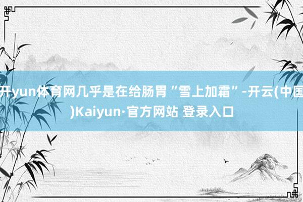 开yun体育网几乎是在给肠胃“雪上加霜”-开云(中国)Kaiyun·官方网站 登录入口