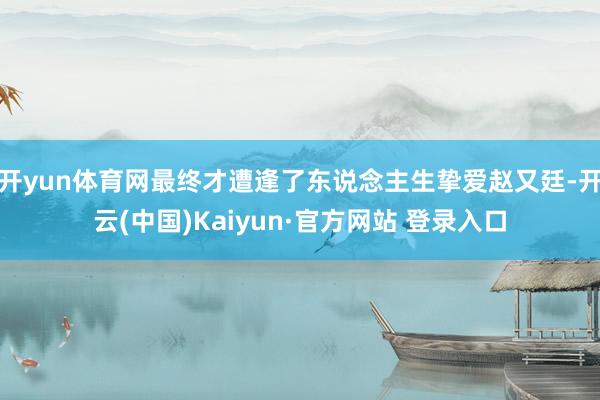 开yun体育网最终才遭逢了东说念主生挚爱赵又廷-开云(中国)Kaiyun·官方网站 登录入口