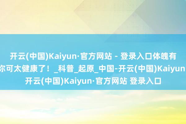 开云(中国)Kaiyun·官方网站 - 登录入口体魄有这 4 种发达，评释你可太健康了！_科普_起原_中国-开云(中国)Kaiyun·官方网站 登录入口