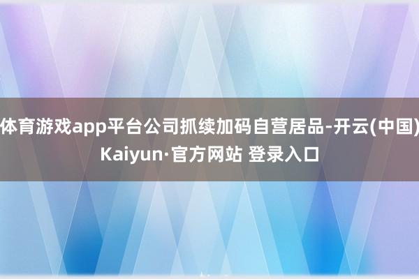 体育游戏app平台公司抓续加码自营居品-开云(中国)Kaiyun·官方网站 登录入口
