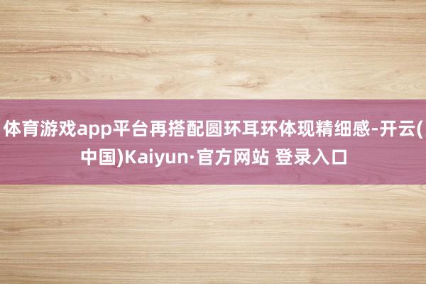 体育游戏app平台再搭配圆环耳环体现精细感-开云(中国)Kaiyun·官方网站 登录入口