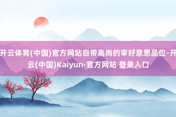 开云体育(中国)官方网站自带高尚的审好意思品位-开云(中国)Kaiyun·官方网站 登录入口
