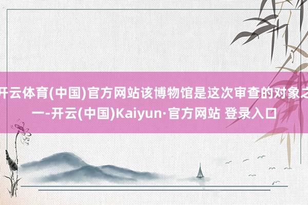 开云体育(中国)官方网站该博物馆是这次审查的对象之一-开云(中国)Kaiyun·官方网站 登录入口