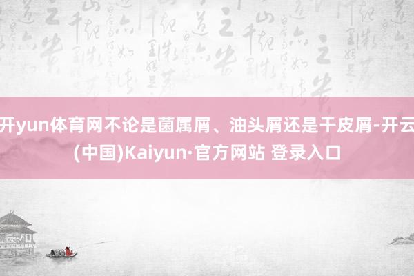开yun体育网不论是菌属屑、油头屑还是干皮屑-开云(中国)Kaiyun·官方网站 登录入口