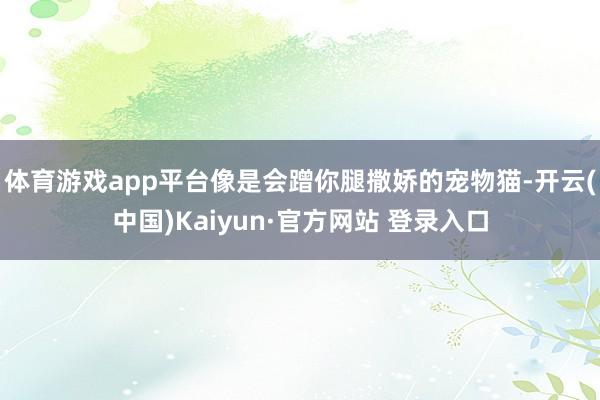体育游戏app平台像是会蹭你腿撒娇的宠物猫-开云(中国)Kaiyun·官方网站 登录入口