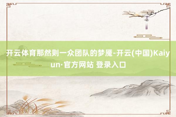 开云体育那然则一众团队的梦魇-开云(中国)Kaiyun·官方网站 登录入口