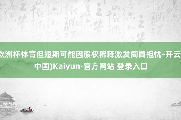 欧洲杯体育但短期可能因股权稀释激发阛阓担忧-开云(中国)Kaiyun·官方网站 登录入口