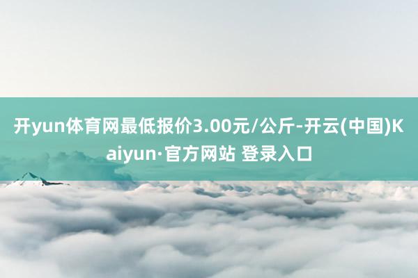 开yun体育网最低报价3.00元/公斤-开云(中国)Kaiyun·官方网站 登录入口