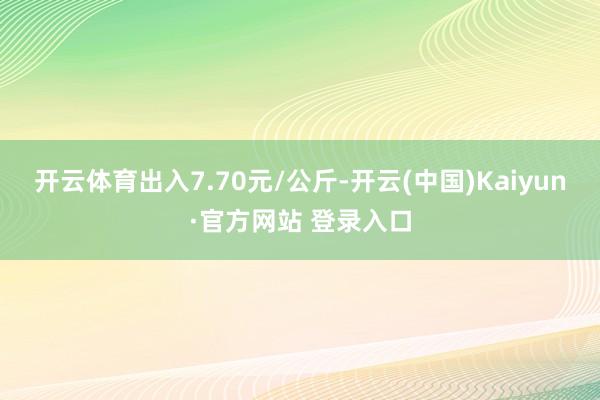 开云体育出入7.70元/公斤-开云(中国)Kaiyun·官方网站 登录入口