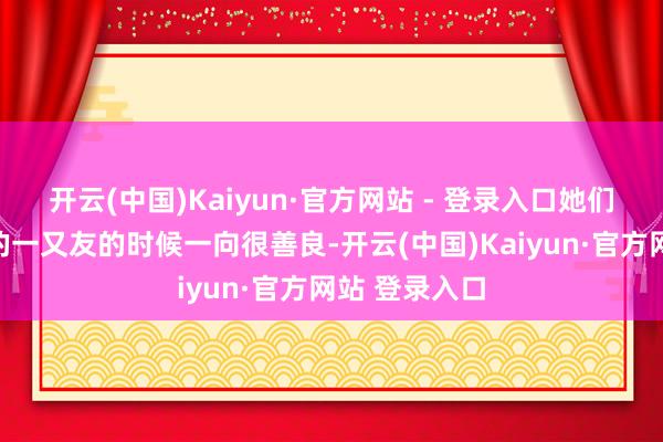 开云(中国)Kaiyun·官方网站 - 登录入口她们在面临我方的一又友的时候一向很善良-开云(中国)Kaiyun·官方网站 登录入口