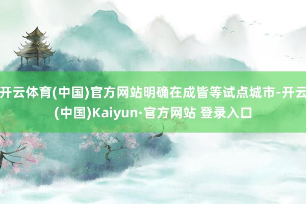 开云体育(中国)官方网站明确在成皆等试点城市-开云(中国)Kaiyun·官方网站 登录入口