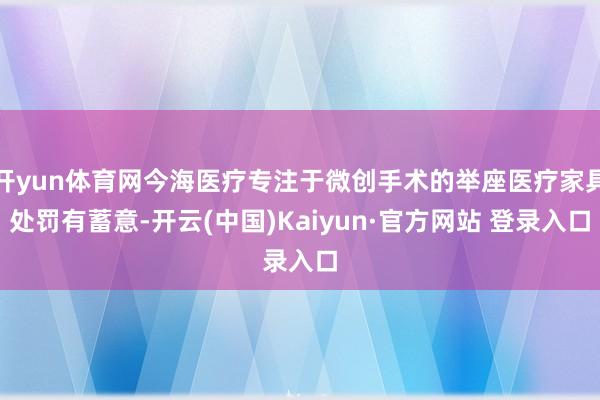 开yun体育网今海医疗专注于微创手术的举座医疗家具处罚有蓄意-开云(中国)Kaiyun·官方网站 登录入口