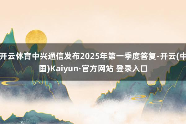 开云体育中兴通信发布2025年第一季度答复-开云(中国)Kaiyun·官方网站 登录入口