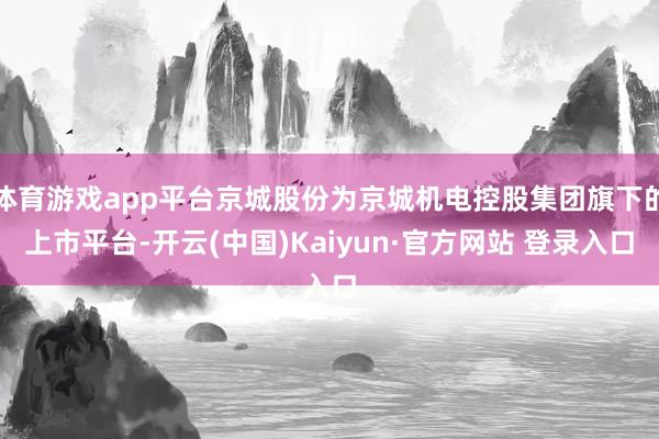 体育游戏app平台京城股份为京城机电控股集团旗下的上市平台-开云(中国)Kaiyun·官方网站 登录入口